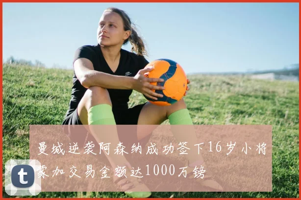 曼城逆袭阿森纳成功签下16岁小将蒙加交易金额达1000万镑