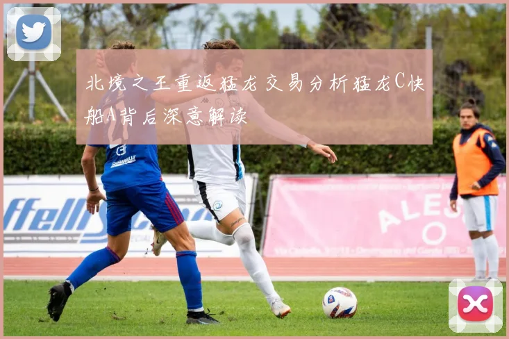 北境之王重返猛龙交易分析猛龙C快船A背后深意解读