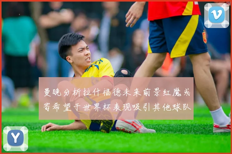 曼晚分析拉什福德未来前景红魔或寄希望于世界杯表现吸引其他球队