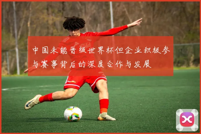 中国未能晋级世界杯但企业积极参与赛事背后的深度合作与发展