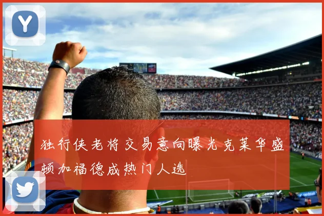 独行侠老将交易意向曝光克莱华盛顿加福德成热门人选