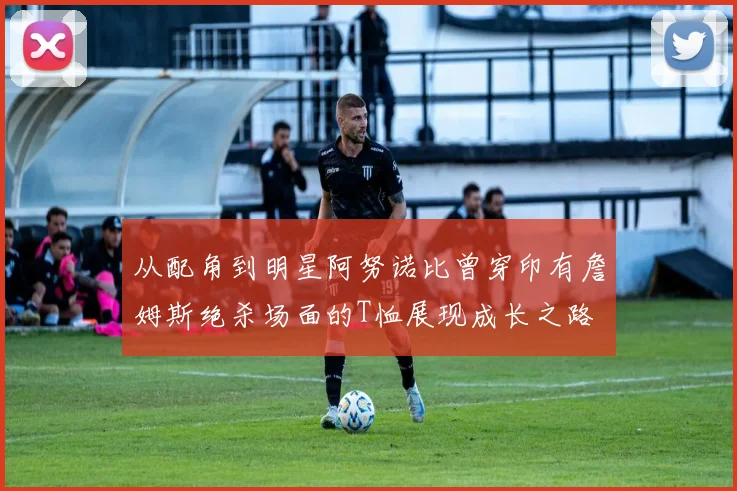 从配角到明星阿努诺比曾穿印有詹姆斯绝杀场面的T恤展现成长之路