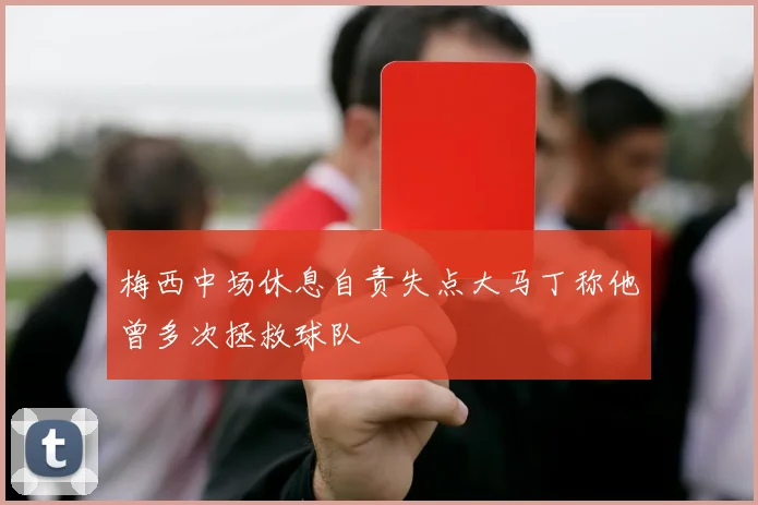 梅西中场休息自责失点大马丁称他曾多次拯救球队