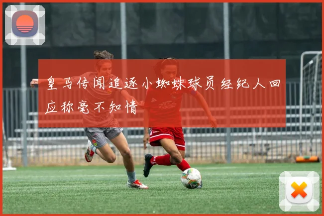 皇马传闻追逐小蜘蛛球员经纪人回应称毫不知情