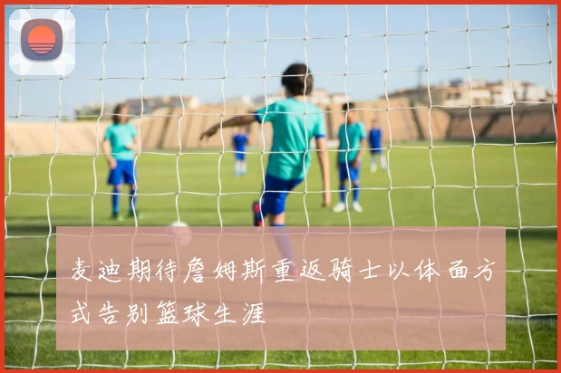 麦迪期待詹姆斯重返骑士以体面方式告别篮球生涯