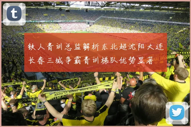 铁人青训总监解析东北超沈阳大连长春三城争霸青训梯队优势显著