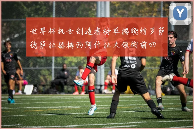 世界杯机会创造者榜单揭晓特罗萨德萨拉赫梅西阿什拉夫领衔前四