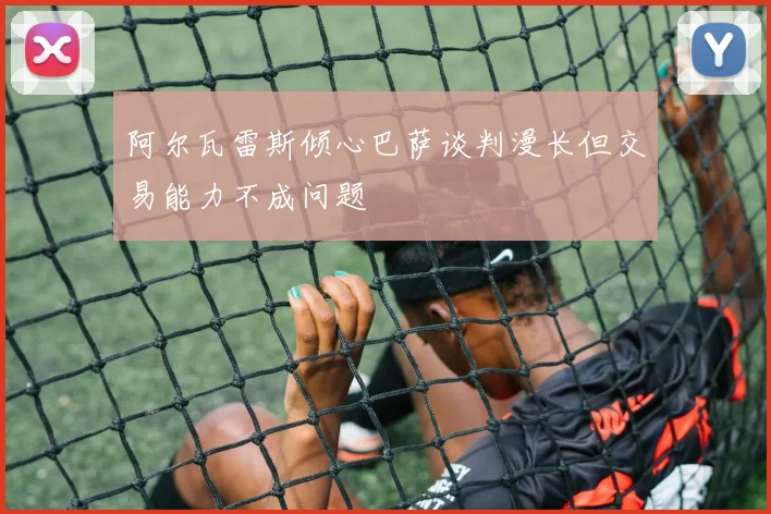 阿尔瓦雷斯倾心巴萨谈判漫长但交易能力不成问题