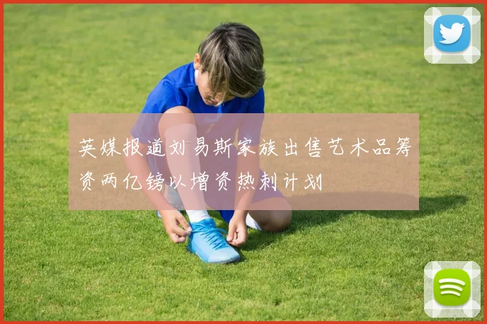 英媒报道刘易斯家族出售艺术品筹资两亿镑以增资热刺计划