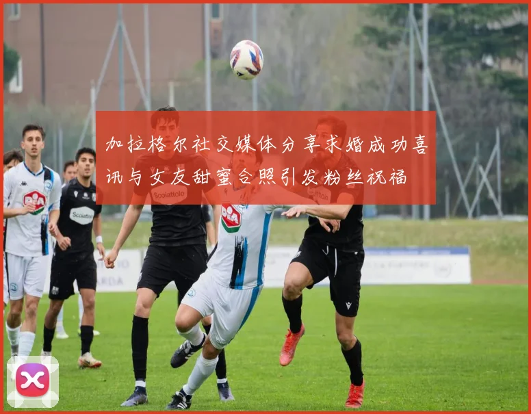 加拉格尔社交媒体分享求婚成功喜讯与女友甜蜜合照引发粉丝祝福