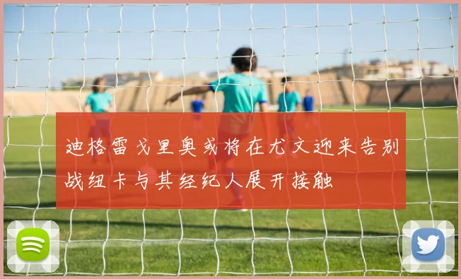 迪格雷戈里奥或将在尤文迎来告别战纽卡与其经纪人展开接触