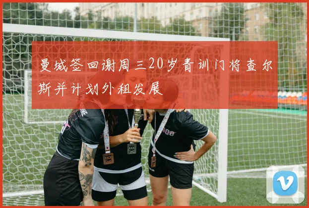 曼城签回谢周三20岁青训门将查尔斯并计划外租发展