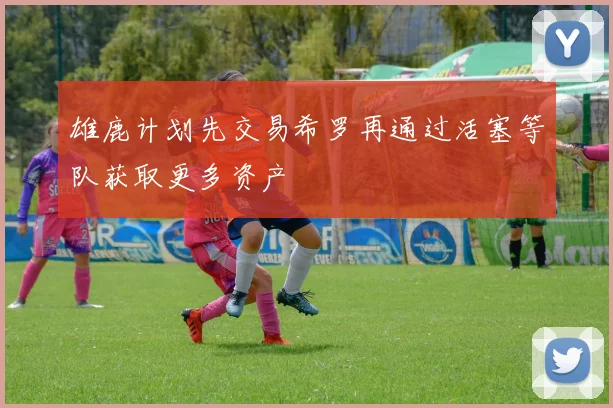 雄鹿计划先交易希罗再通过活塞等队获取更多资产