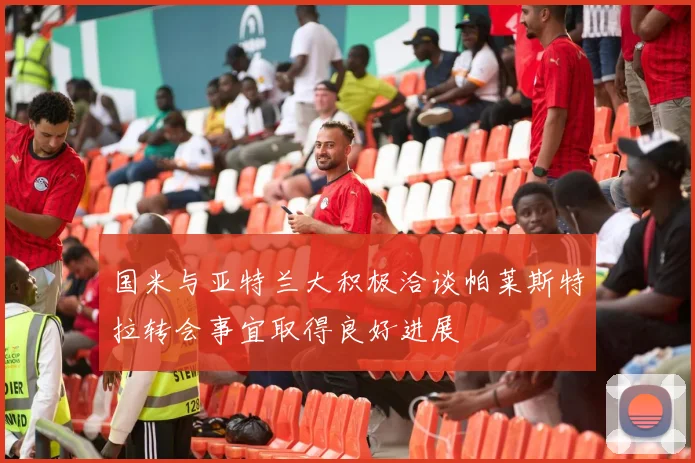 国米与亚特兰大积极洽谈帕莱斯特拉转会事宜取得良好进展