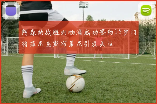 阿森纳战胜利物浦成功签约15岁门将菲尼克斯布莱尼引发关注