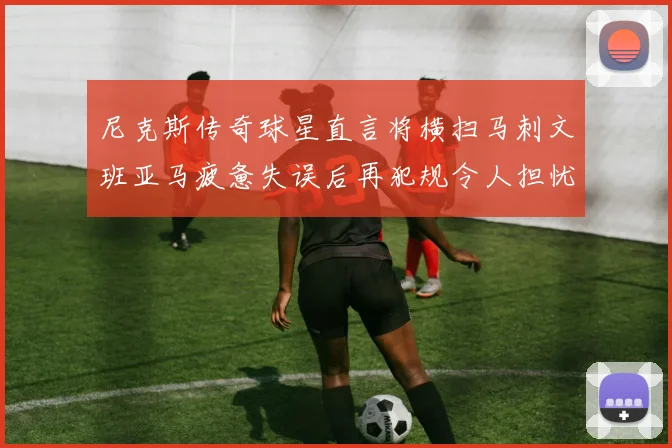 尼克斯传奇球星直言将横扫马刺文班亚马疲惫失误后再犯规令人担忧